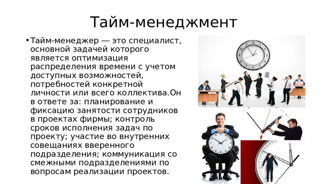 Тайм-менеджмент Тайм-менеджер ― это специалист, основной задачей которого является оптимизация распределения времени с учетом доступных возможностей, потребностей конкретной личности или всего коллектива.Он в ответе за: планирование и фиксацию занятости сотрудников в проектах фирмы; контроль сроков исполнения задач по проекту; участие во внутренних совещаниях вверенного подразделения; коммуникация со смежными подразделениями по вопросам реализации проектов. 