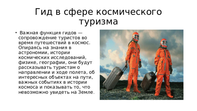 Гид в сфере космического туризма  Важная функция гидов — сопровождение туристов во время путешествий в космос. Опираясь на знания в астрономии, истории космических исследований, физике, географии, они будут рассказывать туристам о направлении и ходе полета, об интересных объектах на пути, важных событиях в истории космоса и показывать то, что невозможно увидеть на Земле . 