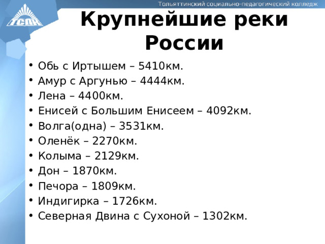 Крупнейшие реки России Обь с Иртышем – 5410км. Амур с Аргунью – 4444км. Лена – 4400км. Енисей с Большим Енисеем – 4092км. Волга(одна) – 3531км. Оленёк – 2270км. Колыма – 2129км. Дон – 1870км. Печора – 1809км. Индигирка – 1726км. Северная Двина с Сухоной – 1302км. 