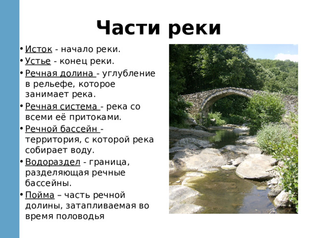 Части реки Исток - начало реки. Устье - конец реки. Речная долина - углубление в рельефе, которое занимает река. Речная система - река со всеми её притоками. Речной бассейн - территория, с которой река собирает воду. Водораздел - граница, разделяющая речные бассейны. Пойма – часть речной долины, затапливаемая во время половодья 