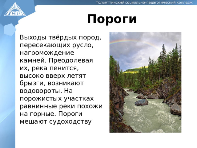 Пороги Выходы твёрдых пород, пересекающих русло, нагромождение камней. Преодолевая их, река пенится, высоко вверх летят брызги, возникают водовороты. На порожистых участках равнинные реки похожи на горные. Пороги мешают судоходству 
