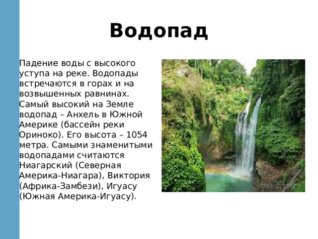 Водопад Падение воды с высокого уступа на реке. Водопады встречаются в горах и на возвышенных равнинах. Самый высокий на Земле водопад – Анхель в Южной Америке (бассейн реки Ориноко). Его высота – 1054 метра. Самыми знаменитыми водопадами считаются Ниагарский (Северная Америка-Ниагара), Виктория (Африка-Замбези), Игуасу (Южная Америка-Игуасу). 
