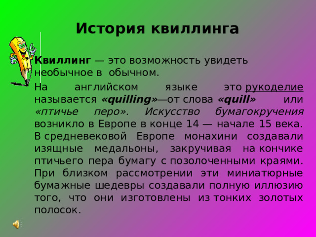 История квиллинга Квиллинг — это возможность увидеть необычное в обычном. На английском языке это  рукоделие называется  «quilling» —от слова  «quill»   или «птичье перо».  Искусство бумагокручения возникло в Европе в конце 14 — начале 15 века. В средневековой Европе монахини создавали изящные медальоны, закручивая на кончике птичьего пера бумагу с позолоченными краями. При близком рассмотрении эти миниатюрные бумажные шедевры создавали полную иллюзию того, что они изготовлены из тонких золотых полосок. 