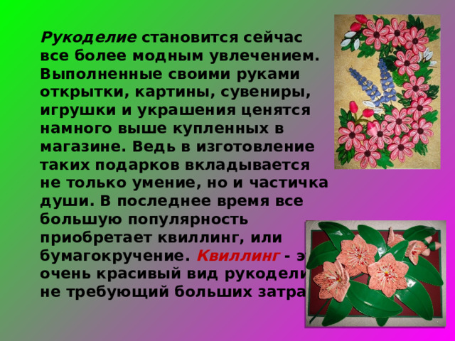 Рукоделие становится сейчас все более модным увлечением. Выполненные своими руками открытки, картины, сувениры, игрушки и украшения ценятся намного выше купленных в магазине. Ведь в изготовление таких подарков вкладывается не только умение, но и частичка души. В последнее время все большую популярность приобретает квиллинг, или бумагокручение. Квиллинг - это очень красивый вид рукоделия, не требующий больших затрат. 