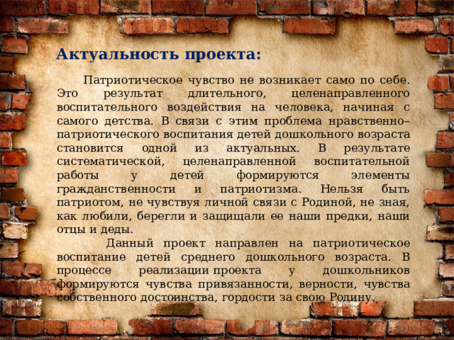 Актуальность проекта:  Патриотическое чувство не возникает само по себе. Это результат длительного, целенаправленного воспитательного воздействия на человека, начиная с самого детства. В связи с этим проблема нравственно–патриотического воспитания детей дошкольного возраста становится одной из актуальных. В результате систематической, целенаправленной воспитательной работы у детей формируются элементы гражданственности и патриотизма. Нельзя быть патриотом, не чувствуя личной связи с Родиной, не зная, как любили, берегли и защищали ее наши предки, наши отцы и деды.  Данный проект направлен на патриотическое воспитание детей среднего дошкольного возраста. В процессе реализации проекта у дошкольников формируются чувства привязанности, верности, чувства собственного достоинства, гордости за свою Родину. 