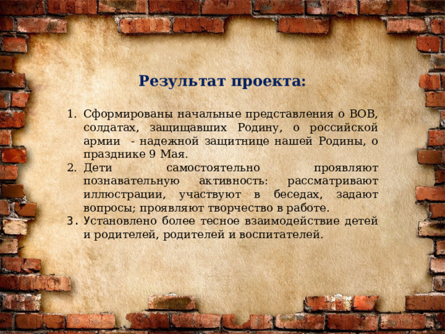 Результат проекта:  Сформированы начальные представления о ВОВ, солдатах, защищавших Родину, о российской армии - надежной защитнице нашей Родины, о празднике 9 Мая. Дети самостоятельно проявляют познавательную активность: рассматривают иллюстрации, участвуют в беседах, задают вопросы; проявляют творчество в работе. У становлено более тесное взаимодействие детей и родителей, родителей и воспитателей. 