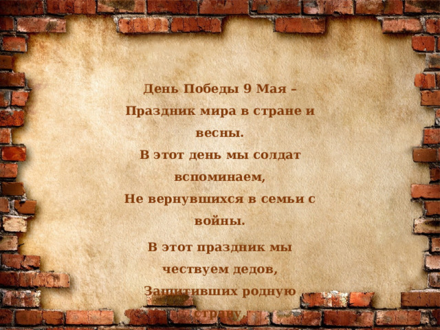  День Победы 9 Мая –  Праздник мира в стране и весны.  В этот день мы солдат вспоминаем,  Не вернувшихся в семьи с войны. В этот праздник мы чествуем дедов,  Защитивших родную страну,  Подарившим народам Победу  И вернувшим нам мир и весну! 
