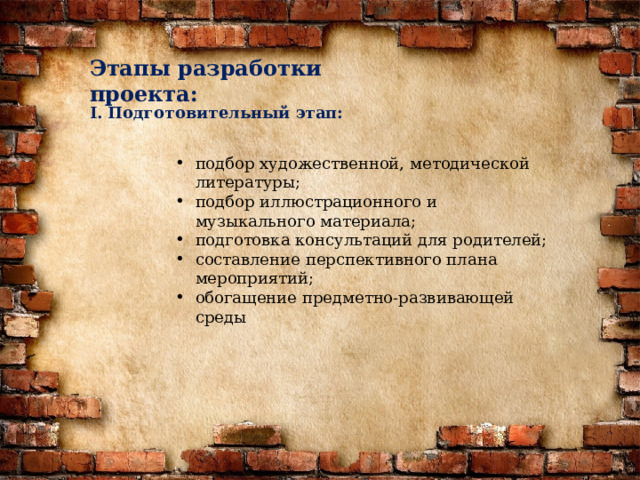 Этапы разработки проекта: I. Подготовительный этап: подбор художественной, методической литературы; подбор иллюстрационного и музыкального материала; подготовка консультаций для родителей; составление перспективного плана мероприятий; обогащение предметно-развивающей среды 