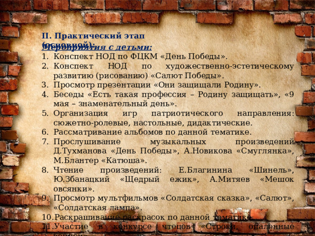 II. Практический этап (основной):   Мероприятия с детьми: Конспект НОД по ФЦКМ «День Победы». Конспект НОД по художественно-эстетическому развитию (рисованию) «Салют Победы». Просмотр презентации «Они защищали Родину». Беседы «Есть такая профессия – Родину защищать», «9 мая – знаменательный день». Организация игр патриотического направления: сюжетно-ролевые, настольные, дидактические. Рассматривание альбомов по данной тематике. Прослушивание музыкальных произведений Д.Тухманова «День Победы», А.Новикова «Смуглянка», М.Блантер «Катюша». Чтение произведений: Е.Благинина «Шинель», Ю.Збанацкий «Щедрый ежик», А.Митяев «Мешок овсянки». Просмотр мультфильмов «Солдатская сказка», «Салют», «Солдатская лампа». Раскрашивание раскрасок по данной тематике. Участие в конкурсе чтецов «Строки, опаленные войной». Участие в спортивном празднике «Сильные, быстрые, смелые». 
