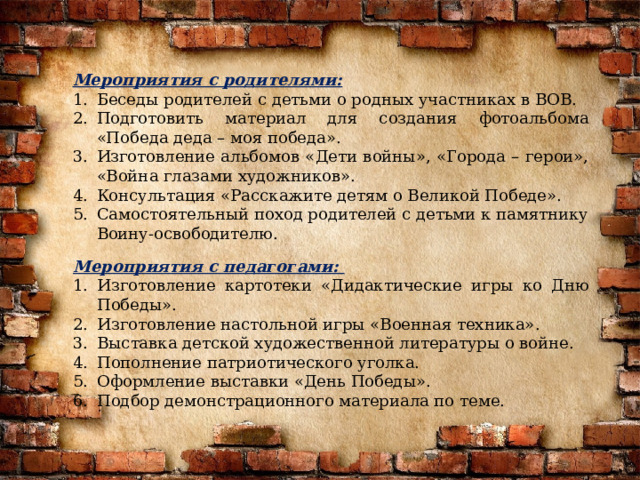 Мероприятия с родителями: Беседы родителей с детьми о родных участниках в ВОВ. Подготовить материал для создания фотоальбома «Победа деда – моя победа». Изготовление альбомов «Дети войны», «Города – герои», «Война глазами художников». Консультация «Расскажите детям о Великой Победе». Самостоятельный поход родителей с детьми к памятнику Воину-освободителю. Мероприятия с педагогами: Изготовление картотеки «Дидактические игры ко Дню Победы». Изготовление настольной игры «Военная техника». Выставка детской художественной литературы о войне. Пополнение патриотического уголка. Оформление выставки «День Победы». Подбор демонстрационного материала по теме. 