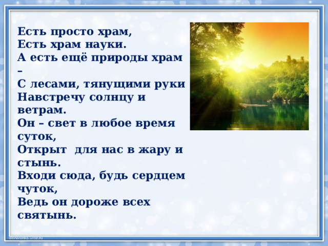 Есть просто храм, Есть храм науки. А есть ещё природы храм – С лесами, тянущими руки Навстречу солнцу и ветрам. Он – свет в любое время суток, Открыт для нас в жару и стынь. Входи сюда, будь сердцем чуток, Ведь он дороже всех святынь. 