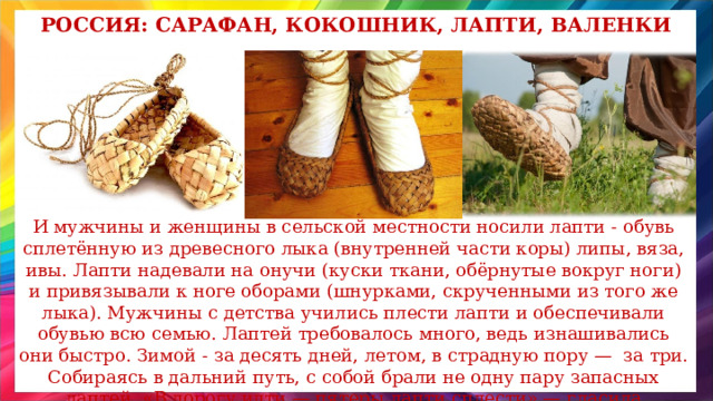 Россия: сарафан, кокошник, лапти, валенки И мужчины и женщины в сельской местности носили лапти - обувь  сплетённую из древесного лыка (внутренней части коры) липы, вяза, ивы. Лапти надевали на онучи (куски ткани, обёрнутые вокруг ноги) и привязывали к ноге оборами (шнурками, скрученными из того же лыка). Мужчины с детства учились плести лапти и обеспечивали обувью всю семью. Лаптей требовалось много, ведь изнашивались они быстро. Зимой - за десять дней, летом, в страдную пору — за три. Собираясь в дальний путь, с собой брали не одну пару запасных лаптей. «В дорогу идти — пятеры лапти сплести» — гласила пословица. 