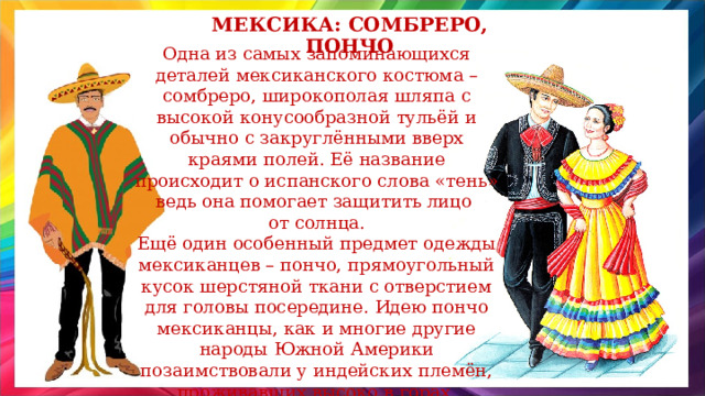 Мексика: сомбреро, пончо Одна из самых запоминающихся деталей мексиканского костюма – сомбреро, широкополая шляпа с высокой конусообразной тульёй и обычно с закруглёнными вверх краями полей. Её название происходит о испанского слова «тень» ведь она помогает защитить лицо от солнца. Ещё один особенный предмет одежды мексиканцев – пончо, прямоугольный кусок шерстяной ткани с отверстием для головы посередине. Идею пончо мексиканцы, как и многие другие народы Южной Америки позаимствовали у индейских племён, проживавших высоко в горах, которым эта одежда при необходимости заменяла одеяло. 