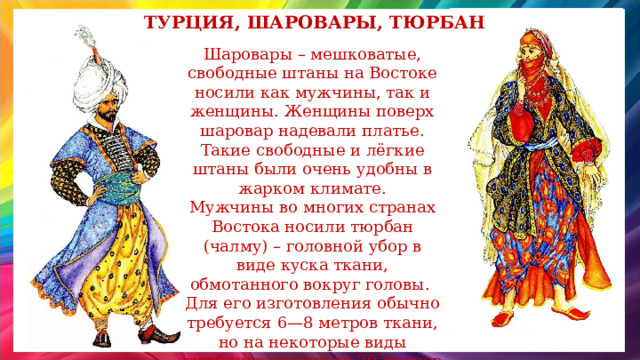 Турция, шаровары, тюрбан Шаровары – мешковатые, свободные штаны на Востоке носили как мужчины, так и женщины. Женщины поверх шаровар надевали платье. Такие свободные и лёгкие штаны были очень удобны в жарком климате. Мужчины во многих странах Востока носили тюрбан (чалму) – головной убор в виде куска ткани, обмотанного вокруг головы. Для его изготовления обычно требуется 6—8 метров ткани, но на некоторые виды тюрбанов уходит до 20 метров материи.  