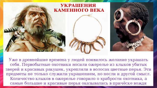 украшения каменного века Уже в древнейшие времена у людей появилось желание украшать себя. Первобытные охотники носили ожерелье из клыков убитых зверей и красивых ракушек, укрепляли в волосах цветные перья. Эти предметы не только служили украшением, но несли и другой смысл. Количество клыков в ожерелье говорило о храбрости охотника, а самые большие и красивые перья оказывались в причёске вождя племени. 