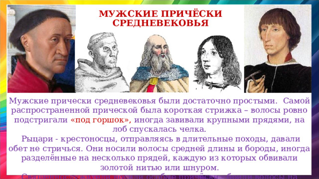 Мужские Причёски средневековья Мужские прически средневековья были достаточно простыми.   Самой распространенной прической была короткая стрижка – волосы ровно подстригали «под горшок», иногда завивали крупными прядями, на лоб спускалась челка.  Рыцари - крестоносцы, отправляясь в длительные походы, давали обет не стричься. Они носили волосы средней длины и бороды, иногда разделённые на несколько прядей, каждую из которых обвивали золотой нитью или шнуром. Священнослужители носили особые причёски - брили волосы на макушке, но оставляли по окружности головы. 