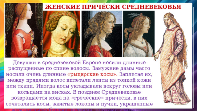 женские Причёски средневековья Девушки в средневековой Европе носили длинные распущенные по спине волосы. Замужние дамы часто носили очень длинные «рыцарские косы». Заплетая их, между прядями волос вплетали ленты из тонкой кожи или ткани. Иногда косы укладывали вокруг головы или кольцами на висках. В позднем Средневековье возвращается мода на «греческие» прически, в них сочетались косы, завитые локоны и пучки, украшенные жемчужными бусами, вуалями, лентами и сетками. 