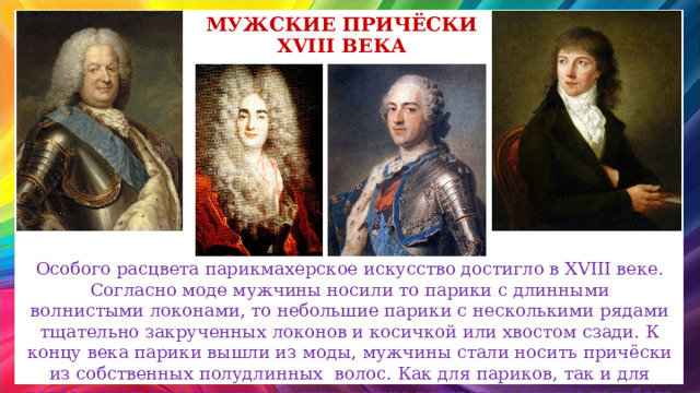 Мужские Причёски XVIII века Особого расцвета парикмахерское искусство достигло в XVIII веке. Согласно моде мужчины носили то парики с длинными волнистыми локонами, то небольшие парики с несколькими рядами тщательно закрученных локонов и косичкой или хвостом сзади.  К концу века парики вышли из моды, мужчины стали носить причёски из собственных полудлинных  волос.  Как для париков, так и для волос использовали пудру белого, нежно-розового и бледно-голубого цвета. 