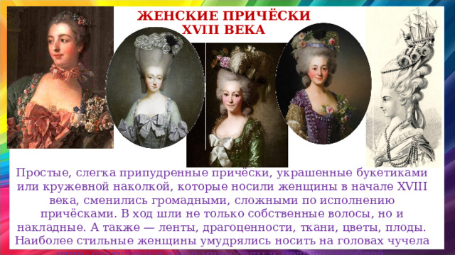 женские Причёски XVIII века Простые, слегка припудренные причёски, украшенные букетиками или кружевной наколкой, которые носили женщины в начале XVIII века, сменились громадными, сложными по исполнению причёсками. В ход шли не только собственные волосы, но и накладные. А также — ленты, драгоценности, ткани, цветы, плоды. Наиболее стильные женщины умудрялись носить на головах чучела птиц, статуэтки и даже мини-сады и модели кораблей. 