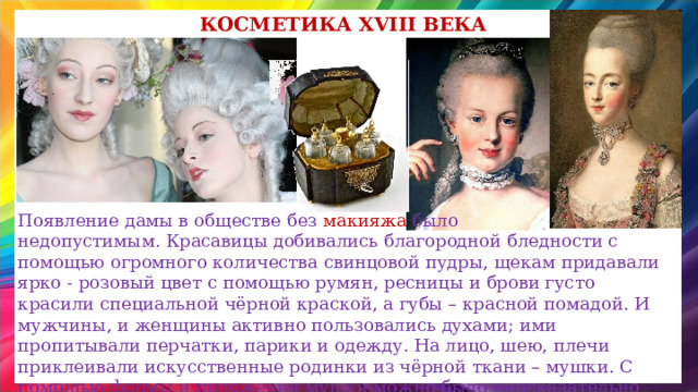 Косметика XVIII века Появление дамы в обществе без макияжа было недопустимым. Красавицы добивались благородной бледности с помощью огромного количества свинцовой пудры, щекам придавали ярко - розовый цвет с помощью румян, ресницы и брови густо красили специальной чёрной краской, а губы – красной помадой. И мужчины, и женщины активно пользовались духами; ими пропитывали перчатки, парики и одежду. На лицо, шею, плечи приклеивали искусственные родинки из чёрной ткани – мушки. С помощью формы и положения мушки можно было иносказательно выразить чувства их обладателя. 