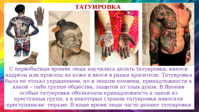 татуировка С первобытных времён люди научились делать татуировки, нанося надрезы или проколы на коже и внося в ранки красители. Татуировка была не только украшением, но и знаком племени, принадлежности к какой – либо группе общества, защитой от злых духов. В Японии особые татуировки обозначали принадлежность к одной из преступных групп, а в некоторых странах татуировки наносили преступникам тюрьме. В наше время люди часто делают татуировки «для красоты», желая выделиться. 