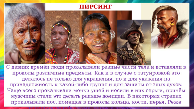 пирсинг С давних времён люди прокалывали разные части тела и вставляли в проколы различные предметы. Как и в случае с татуировкой это делалось не только для украшения, но и для указания на принадлежность к какой-либо группе и для защиты от злых духов. Чаще всего прокалывали мочки ушей и носили в них серьги, причём мужчины стали это делать раньше женщин. В некоторых странах прокалывали нос, помещая в проколы кольца, кости, перья. Реже прокалывали губы, язык, пупок и другие чести тела. 