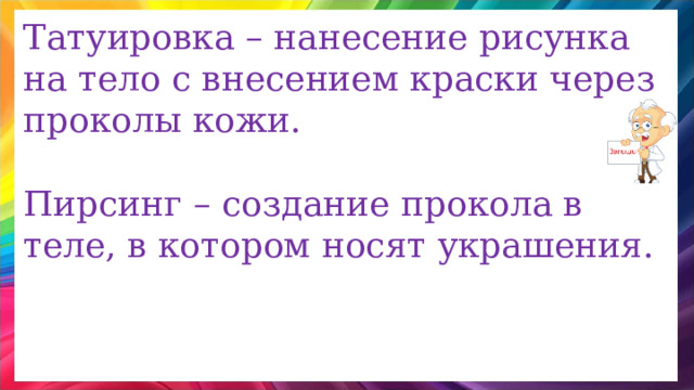 Татуировка – нанесение рисунка на тело с внесением краски через проколы кожи. Пирсинг – создание прокола в теле, в котором носят украшения. 