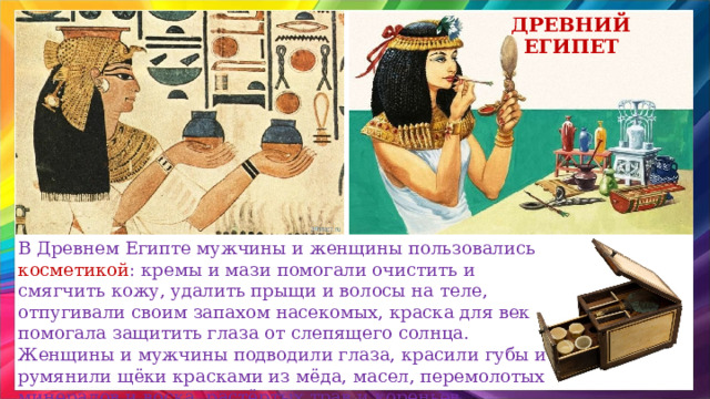 Древний египет В Древнем Египте мужчины и женщины пользовались косметикой : кремы и мази помогали очистить и смягчить кожу, удалить прыщи и волосы на теле, отпугивали своим запахом насекомых, краска для век помогала защитить глаза от слепящего солнца. Женщины и мужчины подводили глаза, красили губы и румянили щёки красками из мёда, масел, перемолотых минералов и воска, растёртых трав и кореньев.  