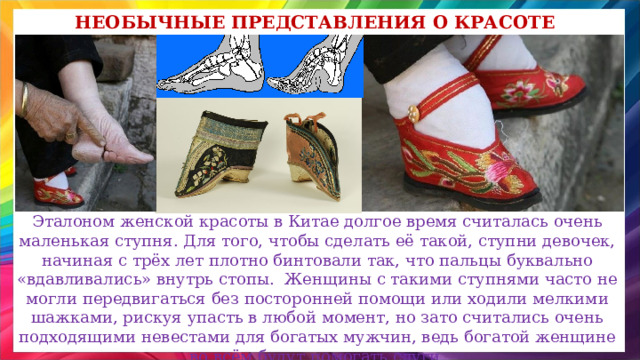 Необычные представления о красоте Эталоном женской красоты в Китае долгое время считалась очень маленькая ступня. Для того, чтобы сделать её такой, ступни девочек, начиная с трёх лет плотно бинтовали так, что пальцы буквально «вдавливались» внутрь стопы. Женщины с такими ступнями часто не могли передвигаться без посторонней помощи или ходили мелкими шажками, рискуя упасть в любой момент, но зато считались очень подходящими невестами для богатых мужчин, ведь богатой женщине во всём будут помогать слуги. 