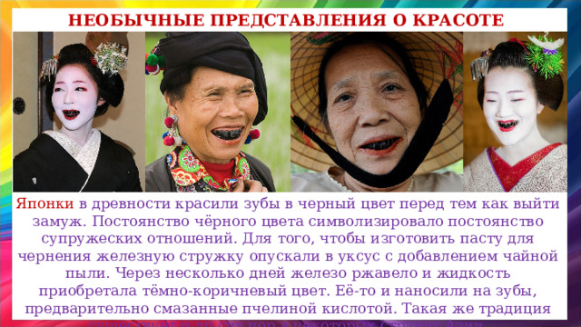 Необычные представления о красоте Японки в древности красили зубы в черный цвет перед тем как выйти замуж. Постоянство чёрного цвета символизировало постоянство супружеских отношений. Для того, чтобы изготовить пасту для чернения железную стружку опускали в уксус с добавлением чайной пыли. Через несколько дней железо ржавело и жидкость приобретала тёмно-коричневый цвет. Её-то и наносили на зубы, предварительно смазанные пчелиной кислотой. Такая же традиция существует и до сих пор в некоторых странах Азии. 