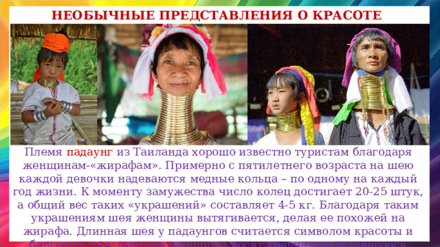 Необычные представления о красоте Племя падаунг из Таиланда хорошо известно туристам благодаря женщинам-«жирафам». Примерно с пятилетнего возраста на шею каждой девочки надеваются медные кольца – по одному на каждый год жизни. К моменту замужества число колец достигает 20-25 штук, а общий вес таких «украшений» составляет 4-5 кг. Благодаря таким украшениям шея женщины вытягивается, делая ее похожей на жирафа. Длинная шея у падаунгов считается символом красоты и благополучия, поэтому женщины носят кольца всю оставшуюся жизнь . 