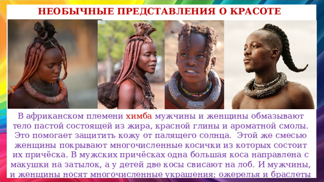 Необычные представления о красоте В африканском племени химба мужчины и женщины обмазывают тело пастой состоящей из жира, красной глины и ароматной смолы. Это помогает защитить кожу от палящего солнца. Этой же смесью женщины покрывают многочисленные косички из которых состоит их причёска. В мужских причёсках одна большая коса направлена с макушки на затылок, а у детей две косы свисают на лоб. И мужчины, и женщины носят многочисленные украшения; ожерелья и браслеты из меди, ракушек, косточек, жемчуга, но не носят серьги. 