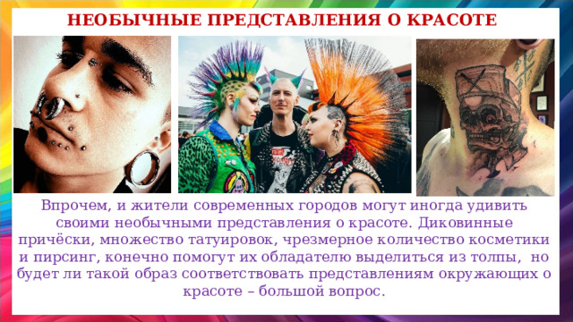 Необычные представления о красоте Впрочем, и жители современных городов могут иногда удивить своими необычными представления о красоте. Диковинные причёски, множество татуировок, чрезмерное количество косметики и пирсинг, конечно помогут их обладателю выделиться из толпы, но будет ли такой образ соответствовать представлениям окружающих о красоте – большой вопрос. 