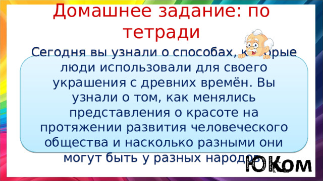 Домашнее задание: по тетради Сегодня вы узнали о способах, которые люди использовали для своего украшения с древних времён. Вы узнали о том, как менялись представления о красоте на протяжении развития человеческого общества и насколько разными они могут быть у разных народов. 
