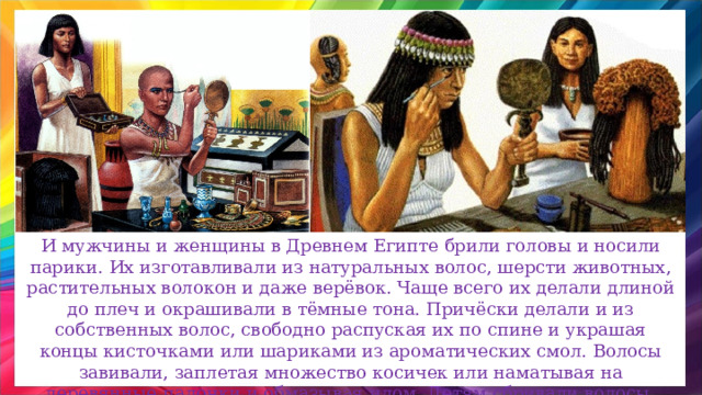 И мужчины и женщины в Древнем Египте брили головы и носили парики. Их изготавливали из натуральных волос, шерсти животных, растительных волокон и даже верёвок. Чаще всего их делали длиной до плеч и окрашивали в тёмные тона. Причёски делали и из собственных волос, свободно распуская их по спине и украшая концы кисточками или шариками из ароматических смол. Волосы завивали, заплетая множество косичек или наматывая на деревянные палочки и обмазывая илом. Детям сбривали волосы, оставляя одну или несколько прядей. 