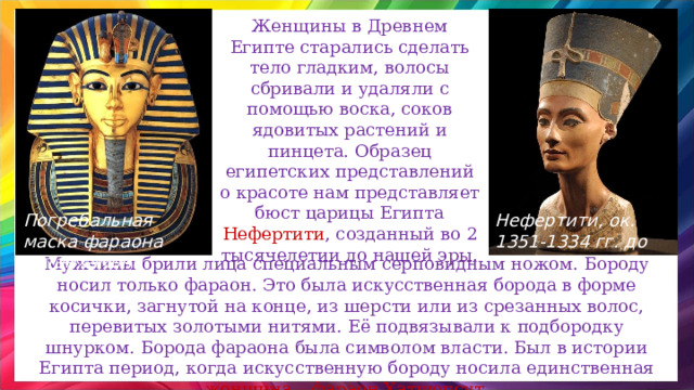 Женщины в Древнем Египте старались сделать тело гладким, волосы сбривали и удаляли с помощью воска, соков ядовитых растений и пинцета. Образец египетских представлений о красоте нам представляет бюст царицы Египта Нефертити , созданный во 2 тысячелетии до нашей эры. Нефертити, ок. 1351-1334 гг. до н.э. Погребальная маска фараона Тутанхамона Мужчины брили лица специальным серповидным ножом. Бороду носил только фараон. Это была искусственная борода в форме косички, загнутой на конце, из шерсти или из срезанных волос, перевитых золотыми нитями. Её подвязывали к подбородку шнурком. Борода фараона была символом власти. Был в истории Египта период, когда искусственную бороду носила единственная женщина – фараон Хатшепсут. 