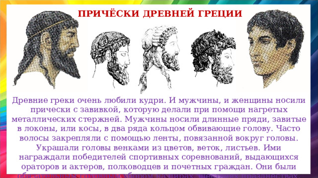 Причёски древней греции Древние греки очень любили кудри. И мужчины, и женщины носили прически с завивкой, которую делали при помощи нагретых металлических стержней. Мужчины носили длинные пряди, завитые в локоны, или косы, в два ряда кольцом обвивающие голову. Часто волосы закрепляли с помощью ленты, повязанной вокруг головы. Украшали головы венками из цветов, веток, листьев. Ими награждали победителей спортивных соревнований, выдающихся ораторов и актеров, полководцев и почетных граждан. Они были обязательным головным убором на пирах, шествиях празднествах. 