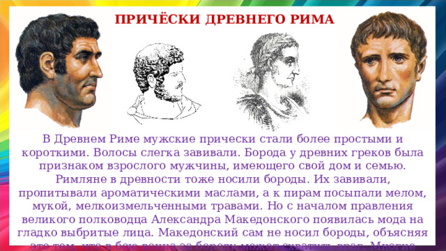Причёски древнего рима В Древнем Риме мужские прически стали более простыми и короткими. Волосы слегка завивали. Борода у древних греков была признаком взрослого мужчины, имеющего свой дом и семью. Римляне в древности тоже носили бороды. Их завивали, пропитывали ароматическими маслами, а к пирам посыпали мелом, мукой, мелкоизмельченными травами. Но с началом правления великого полководца Александра Македонского появилась мода на гладко выбритые лица. Македонский сам не носил бороды, объясняя это тем, что в бою воина за бороду может схватить враг. Многие римляне также не носили бород.  
