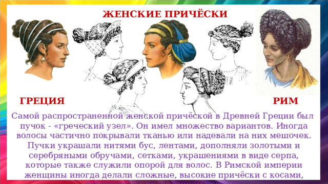 Женские Причёски греция рим Самой распространенной женской причёской в Древней Греции был пучок - «греческий узел». Он имел множество вариантов. Иногда волосы частично покрывали тканью или надевали на них мешочек. Пучки украшали нитями бус, лентами, дополняли золотыми и серебряными обручами, сетками, украшениями в виде серпа, которые также служили опорой для волос. В Римской империи женщины иногда делали сложные, высокие причёски с косами, локонами, на проволочном каркасе. 