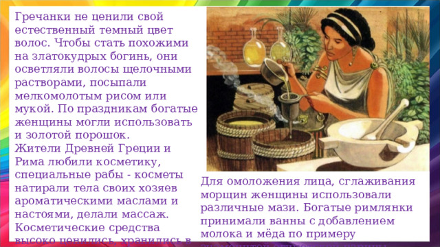 Гречанки не ценили свой естественный темный цвет волос. Чтобы стать похожими на златокудрых богинь, они осветляли волосы щелочными растворами, посыпали мелкомолотым рисом или мукой. По праздникам богатые женщины могли использовать и золотой порошок. Жители Древней Греции и Рима любили косметику, специальные рабы - косметы натирали тела своих хозяев ароматическими маслами и настоями, делали массаж. Косметические средства высоко ценились, хранились в специальных кувшинчиках и коробочках. Для омоложения лица, сглаживания морщин женщины использовали различные мази. Богатые римлянки принимали ванны с добавлением молока и мёда по примеру знаменитой египетской царицы Клеопатры. 
