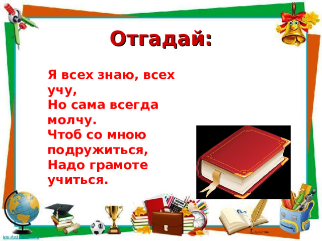 Отгадай: Я всех знаю, всех учу, Но сама всегда молчу. Чтоб со мною подружиться, Надо грамоте учиться.  