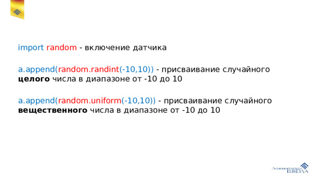 import random - включение датчика a.append( random.randint (-10,10)) - присваивание случайного целого числа в диапазоне от -10 до 10 a.append( random.uniform (-10,10)) - присваивание случайного вещественного числа в диапазоне от -10 до 10 