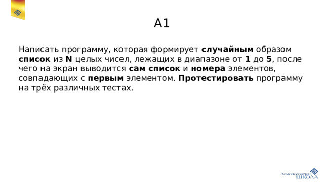 A1 Написать программу, которая формирует случайным образом список из N целых чисел, лежащих в диапазоне от 1 до 5 , после чего на экран выводится сам список и номера элементов, совпадающих с первым элементом. Протестировать программу на трёх различных тестах. 