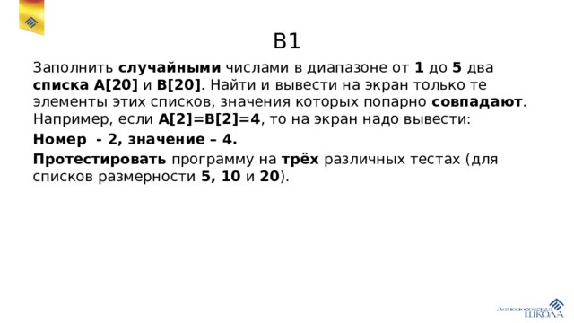 В1 Заполнить случайными числами в диапазоне от 1 до 5 два списка  A[20] и B[20] . Найти и вывести на экран только те элементы этих списков, значения которых попарно совпадают . Например, если A[2]=B[2]=4 , то на экран надо вывести: Номер - 2, значение – 4. Протестировать программу на трёх различных тестах (для списков размерности 5, 10 и 20 ). 