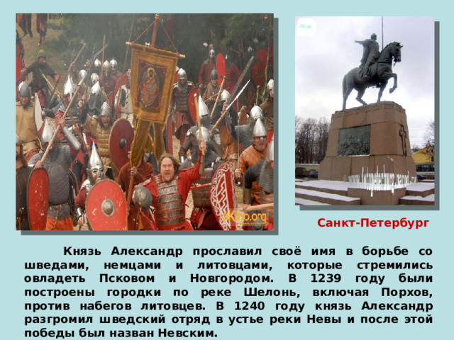 Санкт-Петербург  Князь Александр прославил своё имя в борьбе со шведами, немцами и литовцами, которые стремились овладеть Псковом и Новгородом. В 1239 году были построены городки по реке Шелонь, включая Порхов, против набегов литовцев. В 1240 году князь Александр разгромил шведский отряд в устье реки Невы и после этой победы был назван Невским. 