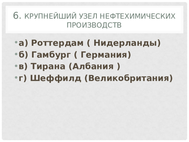 6. Крупнейший узел нефтехимических производств а) Роттердам ( Нидерланды) б) Гамбург ( Германия) в) Тирана  (Албания ) г) Шеффилд (Великобритания) 