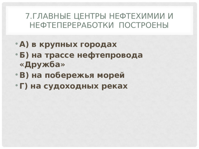 7.Главные центры нефтехимии и нефтепереработки построены А) в крупных городах Б) на трассе нефтепровода «Дружба» В) на побережья морей Г) на судоходных реках 