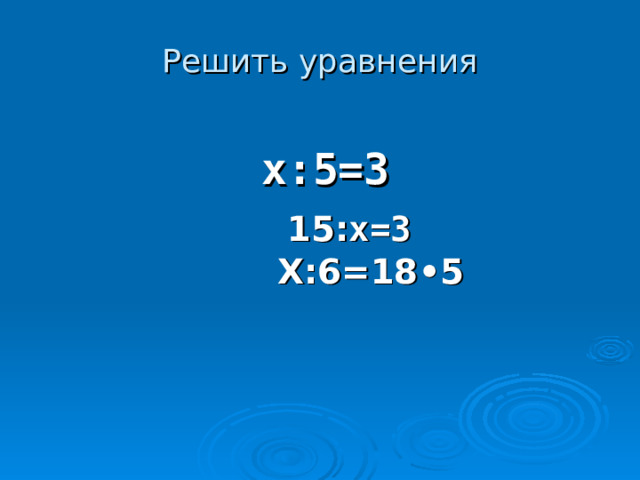 Решить уравнения  x: 5=3  15: х=3  Х:6=18 •5 