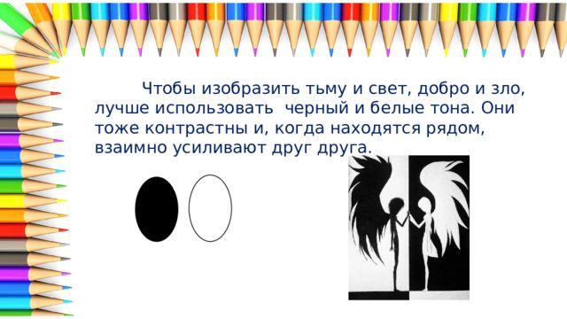  Чтобы изобразить тьму и свет, добро и зло, лучше использовать черный и белые тона. Они тоже контрастны и, когда находятся рядом, взаимно усиливают друг друга. 