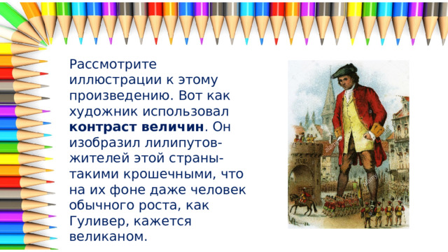 Рассмотрите иллюстрации к этому произведению. Вот как художник использовал контраст величин . Он изобразил лилипутов-жителей этой страны- такими крошечными, что на их фоне даже человек обычного роста, как Гуливер, кажется великаном. 